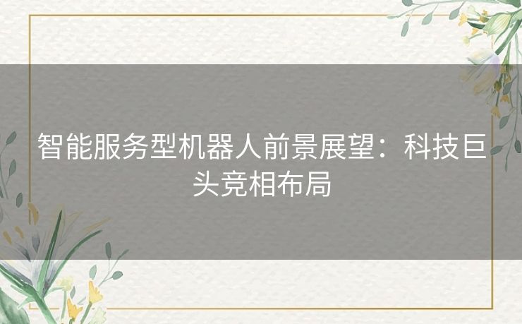 智能服务型机器人前景展望：科技巨头竞相布局