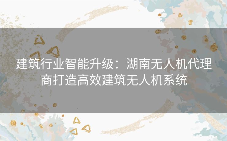 建筑行业智能升级：湖南无人机代理商打造高效建筑无人机系统