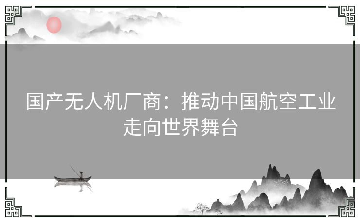 国产无人机厂商：推动中国航空工业走向世界舞台