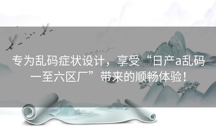 专为乱码症状设计，享受“日产a乱码一至六区厂”带来的顺畅体验！