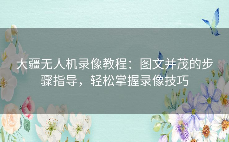 大疆无人机录像教程：图文并茂的步骤指导，轻松掌握录像技巧