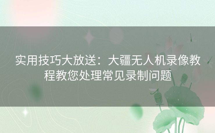 实用技巧大放送：大疆无人机录像教程教您处理常见录制问题