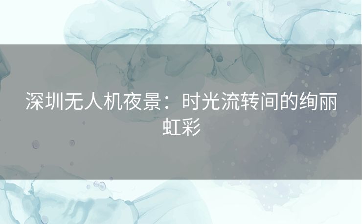 深圳无人机夜景：时光流转间的绚丽虹彩