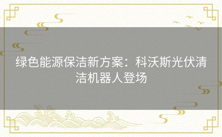 绿色能源保洁新方案：科沃斯光伏清洁机器人登场