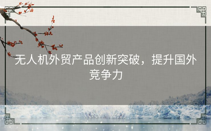 无人机外贸产品创新突破，提升国外竞争力
