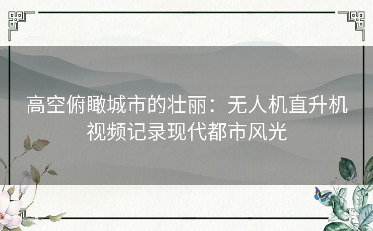 高空俯瞰城市的壮丽：无人机直升机视频记录现代都市风光