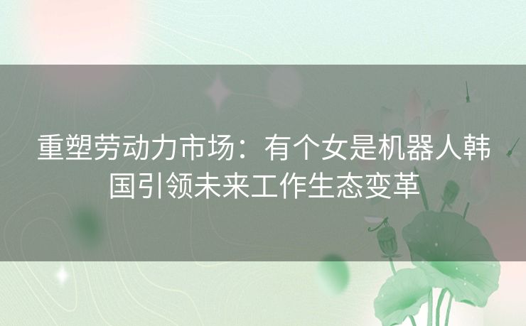 重塑劳动力市场：有个女是机器人韩国引领未来工作生态变革