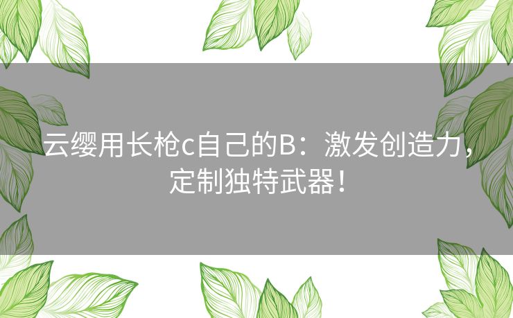云缨用长枪c自己的B：激发创造力，定制独特武器！