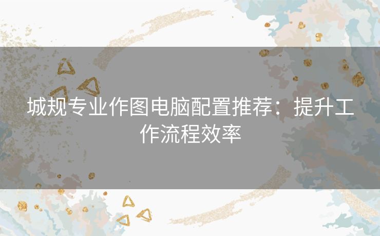 城规专业作图电脑配置推荐：提升工作流程效率