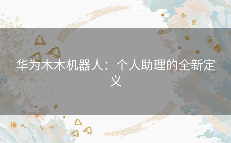 华为木木机器人：个人助理的全新定义