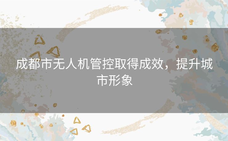 成都市无人机管控取得成效，提升城市形象