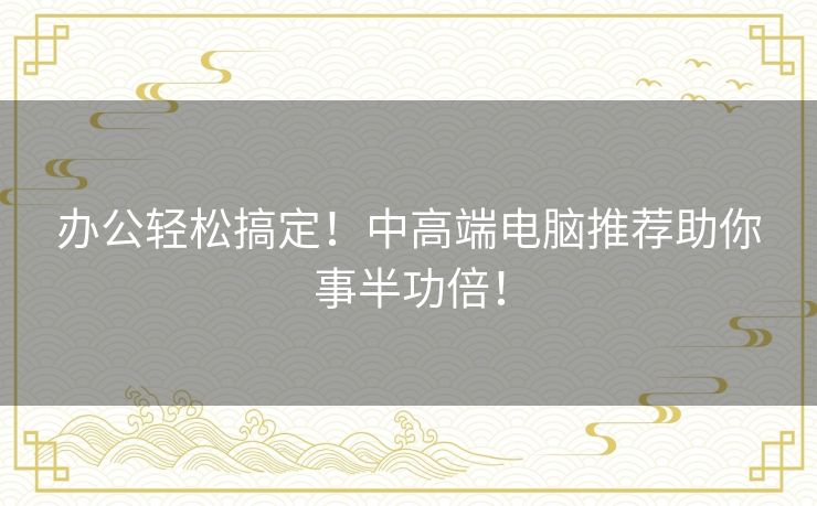 办公轻松搞定！中高端电脑推荐助你事半功倍！