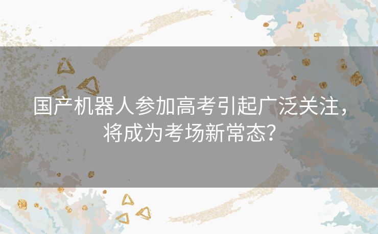 国产机器人参加高考引起广泛关注，将成为考场新常态？