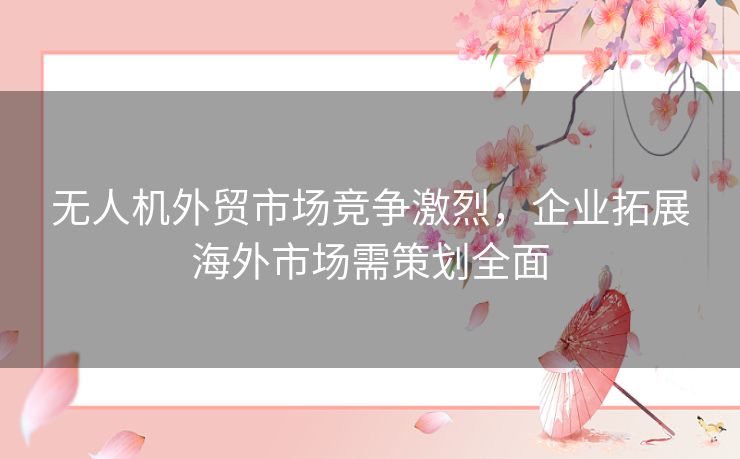 无人机外贸市场竞争激烈，企业拓展海外市场需策划全面