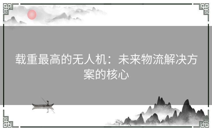 载重最高的无人机：未来物流解决方案的核心