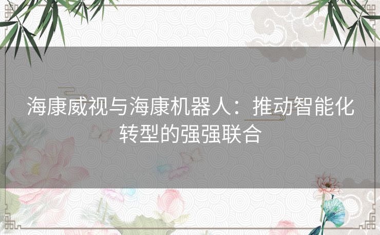 海康威视与海康机器人：推动智能化转型的强强联合