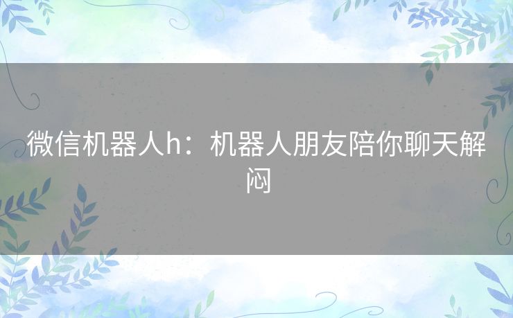 微信机器人h：机器人朋友陪你聊天解闷