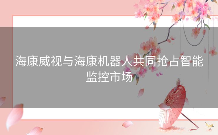 海康威视与海康机器人共同抢占智能监控市场