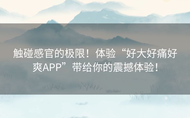 触碰感官的极限！体验“好大好痛好爽APP”带给你的震撼体验！