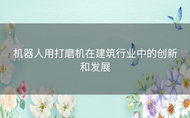 机器人用打磨机在建筑行业中的创新和发展