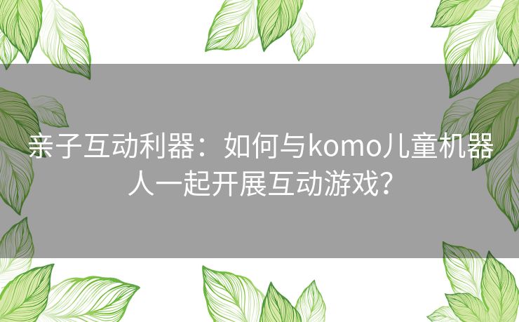亲子互动利器：如何与komo儿童机器人一起开展互动游戏？