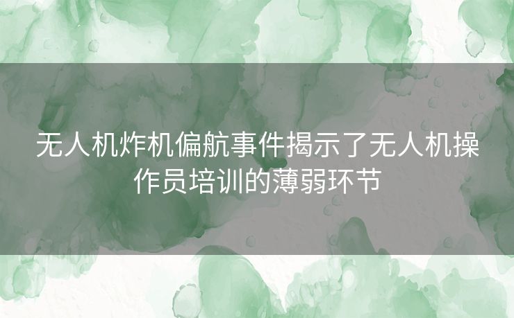 无人机炸机偏航事件揭示了无人机操作员培训的薄弱环节