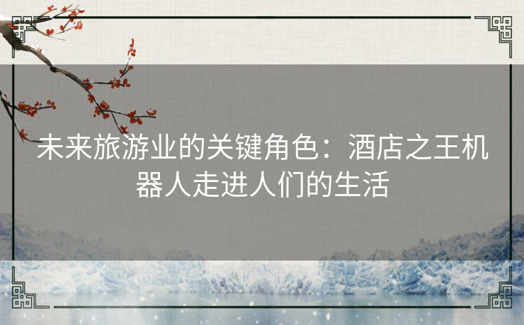 未来旅游业的关键角色：酒店之王机器人走进人们的生活