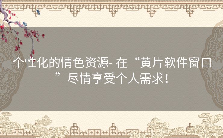 个性化的情色资源- 在“黄片软件窗口”尽情享受个人需求！