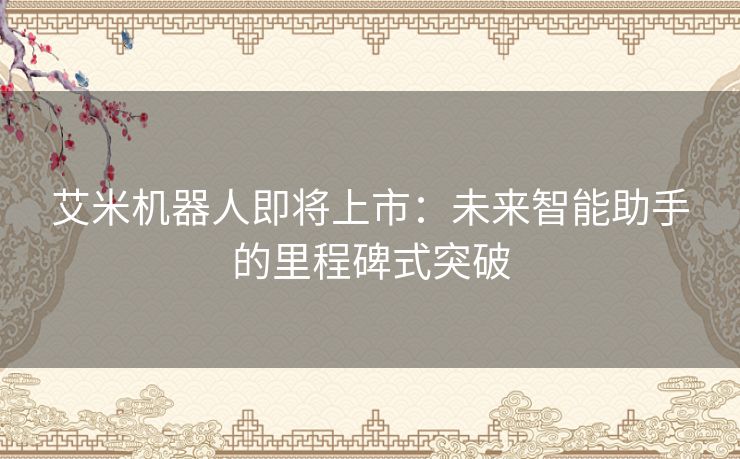 艾米机器人即将上市：未来智能助手的里程碑式突破
