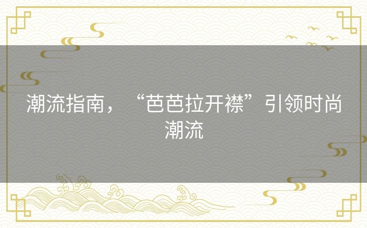 潮流指南，“芭芭拉开襟”引领时尚潮流