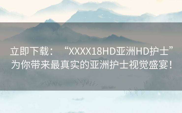 立即下载：“XXXX18HD亚洲HD护士”为你带来最真实的亚洲护士视觉盛宴！