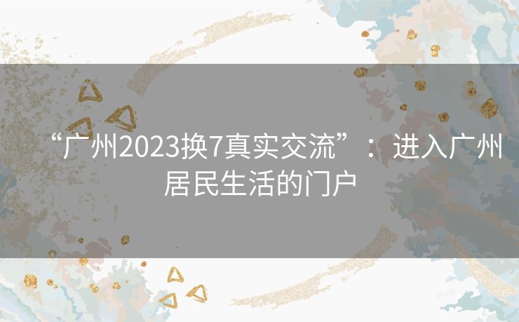 “广州2023换7真实交流”：进入广州居民生活的门户
