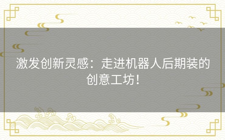 激发创新灵感：走进机器人后期装的创意工坊！
