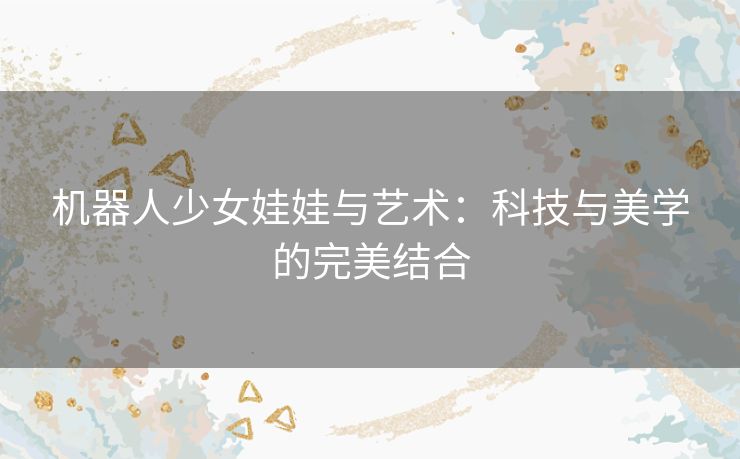 机器人少女娃娃与艺术：科技与美学的完美结合