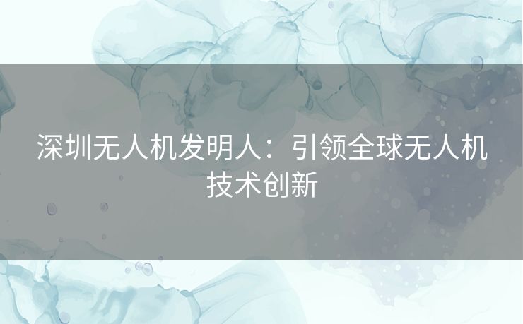 深圳无人机发明人：引领全球无人机技术创新