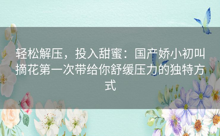 轻松解压，投入甜蜜：国产娇小初叫摘花第一次带给你舒缓压力的独特方式