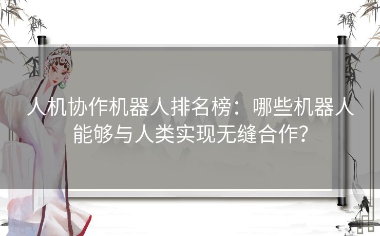 人机协作机器人排名榜：哪些机器人能够与人类实现无缝合作？