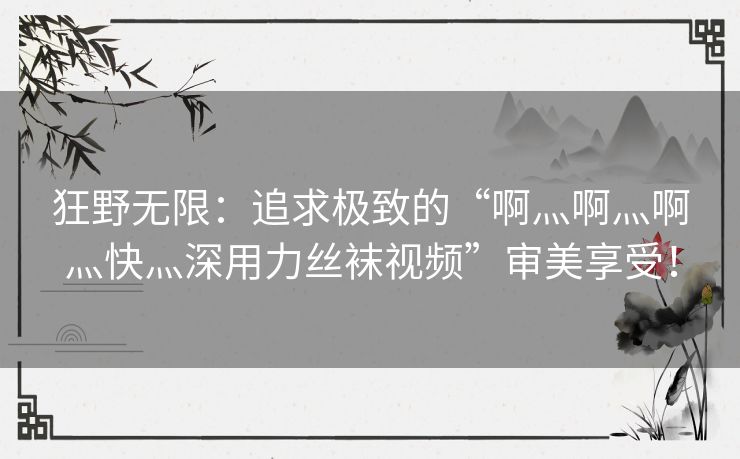 狂野无限：追求极致的“啊灬啊灬啊灬快灬深用力丝袜视频”审美享受！