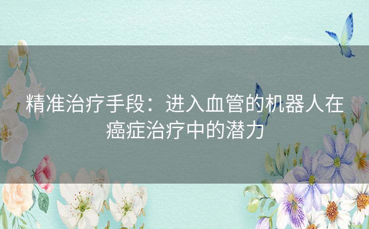 精准治疗手段：进入血管的机器人在癌症治疗中的潜力