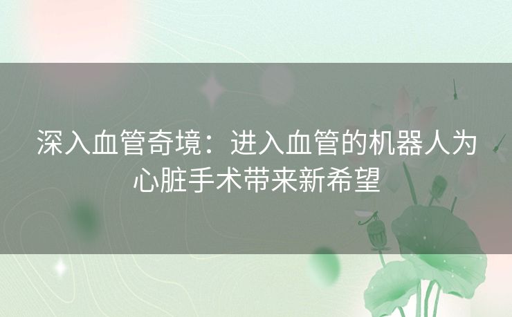 深入血管奇境：进入血管的机器人为心脏手术带来新希望