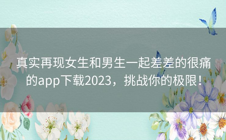 真实再现女生和男生一起差差的很痛的app下载2023，挑战你的极限！