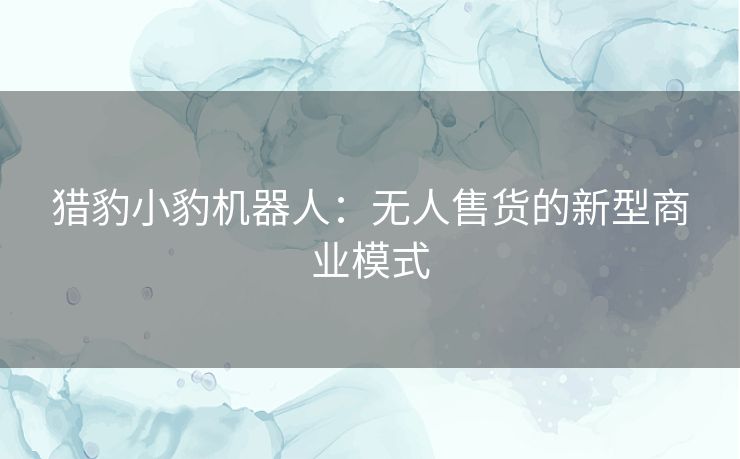 猎豹小豹机器人：无人售货的新型商业模式