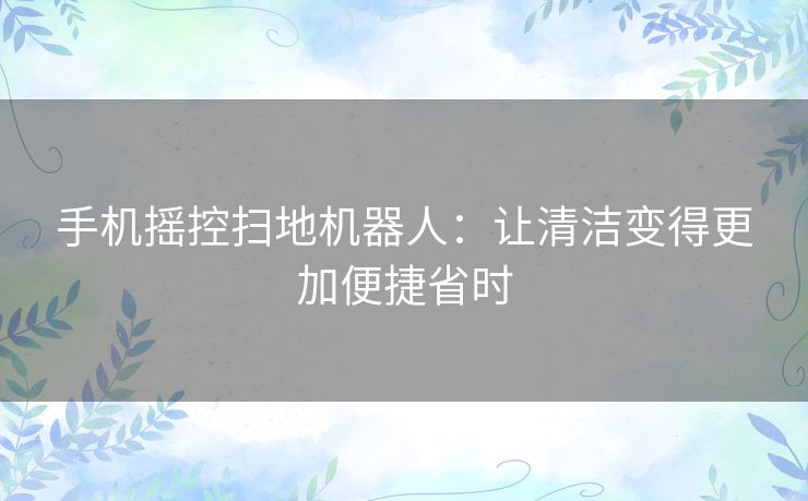 手机摇控扫地机器人：让清洁变得更加便捷省时