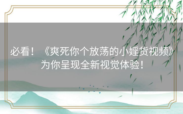 必看！《爽死你个放荡的小婬货视频》为你呈现全新视觉体验！