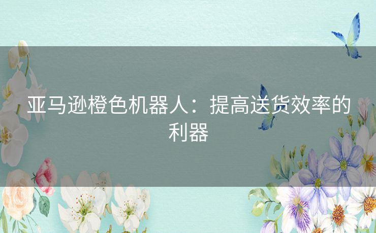 亚马逊橙色机器人：提高送货效率的利器