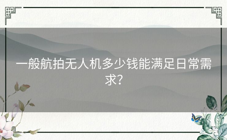 一般航拍无人机多少钱能满足日常需求？