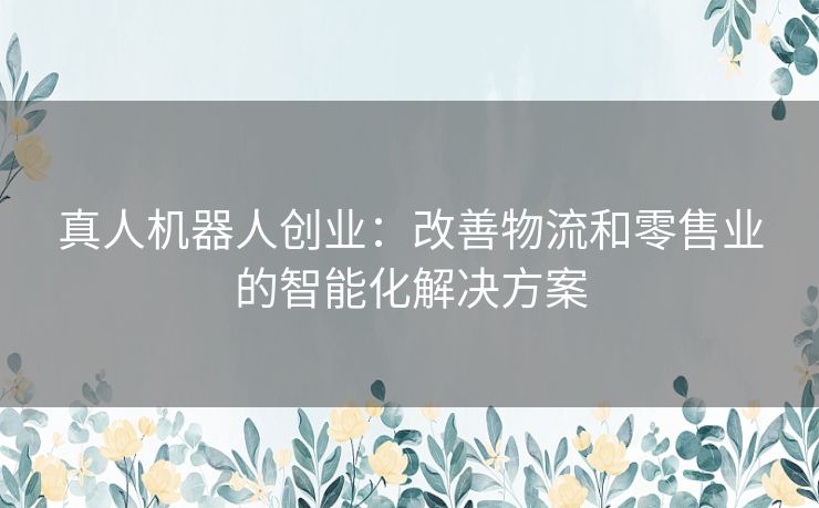 真人机器人创业：改善物流和零售业的智能化解决方案
