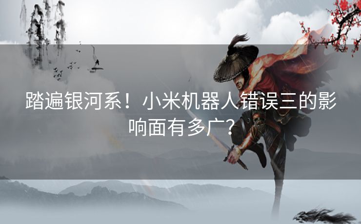 踏遍银河系！小米机器人错误三的影响面有多广？
