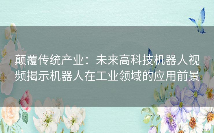 颠覆传统产业：未来高科技机器人视频揭示机器人在工业领域的应用前景