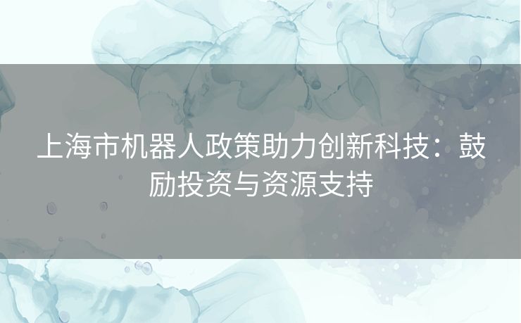 上海市机器人政策助力创新科技：鼓励投资与资源支持